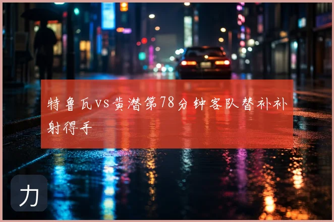 特鲁瓦vs黄潜第78分钟客队替补补射得手