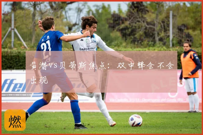 黄潜vs贝蒂斯焦点：双中锋会不会出现